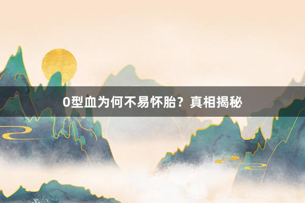 0型血为何不易怀胎？真相揭秘