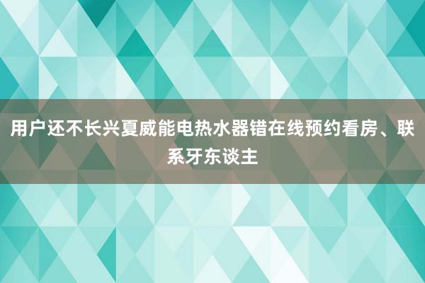 用户还不长兴夏威能电热水器错在线预约看房、联系牙东谈主